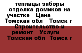 теплицы заборы отделка домиков на участке › Цена ­ 1 000 - Томская обл., Томск г. Строительство и ремонт » Услуги   . Томская обл.,Томск г.